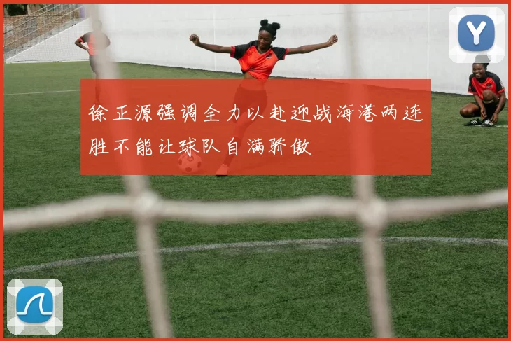 徐正源强调全力以赴迎战海港两连胜不能让球队自满骄傲