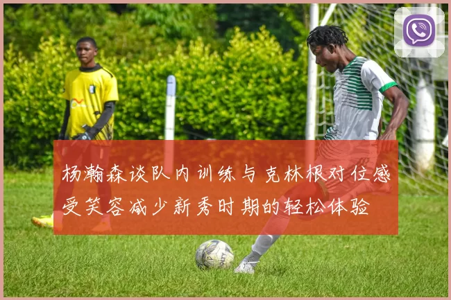 杨瀚森谈队内训练与克林根对位感受笑容减少新秀时期的轻松体验