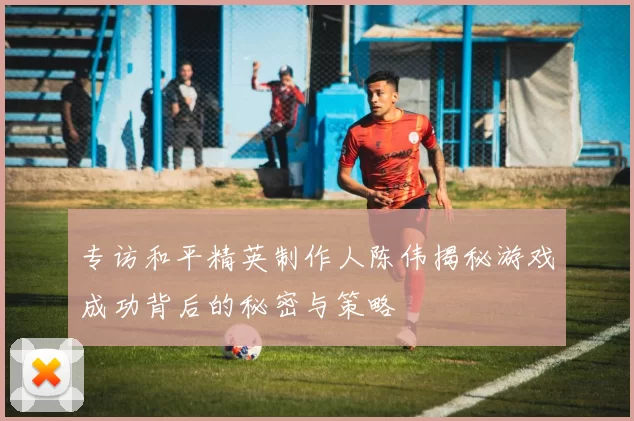 专访和平精英制作人陈伟揭秘游戏成功背后的秘密与策略