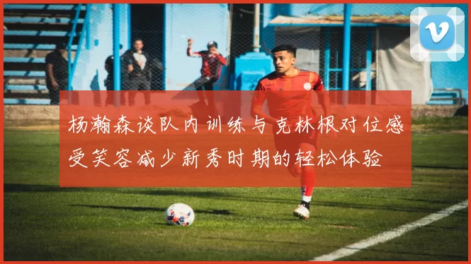 杨瀚森谈队内训练与克林根对位感受笑容减少新秀时期的轻松体验