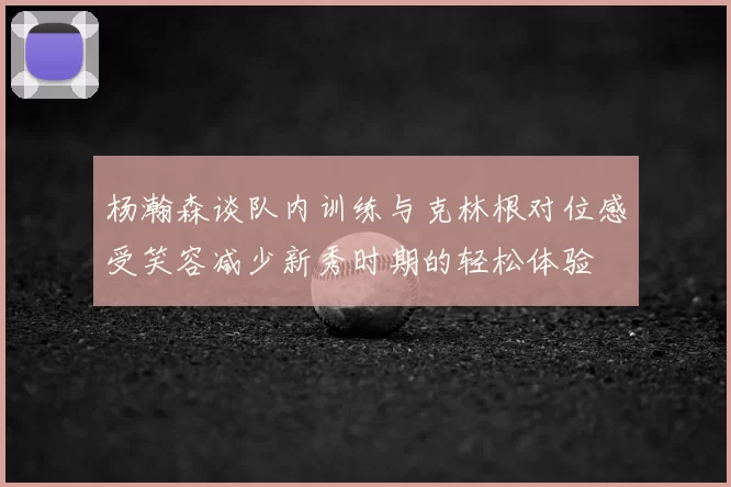杨瀚森谈队内训练与克林根对位感受笑容减少新秀时期的轻松体验