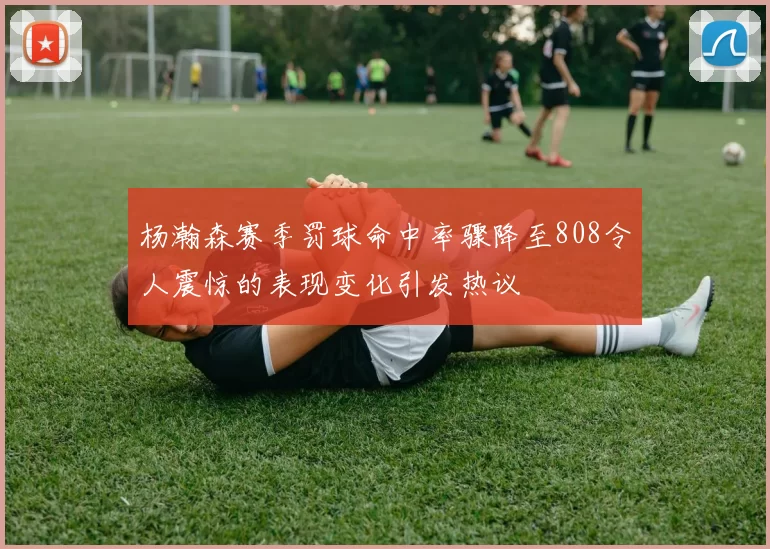 杨瀚森赛季罚球命中率骤降至808令人震惊的表现变化引发热议