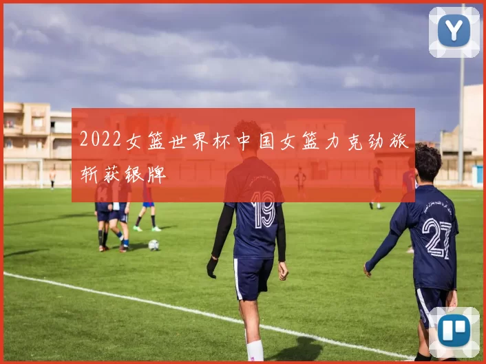 2022女篮世界杯中国女篮力克劲旅斩获银牌