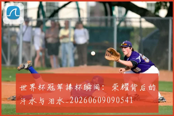 世界杯冠军捧杯瞬间:荣耀背后的汗水与泪水_20260609090541