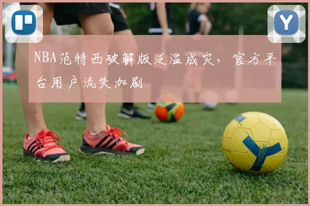 NBA范特西破解版泛滥成灾，官方平台用户流失加剧