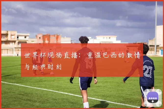 世界杯现场直播:重温巴西的激情与经典时刻