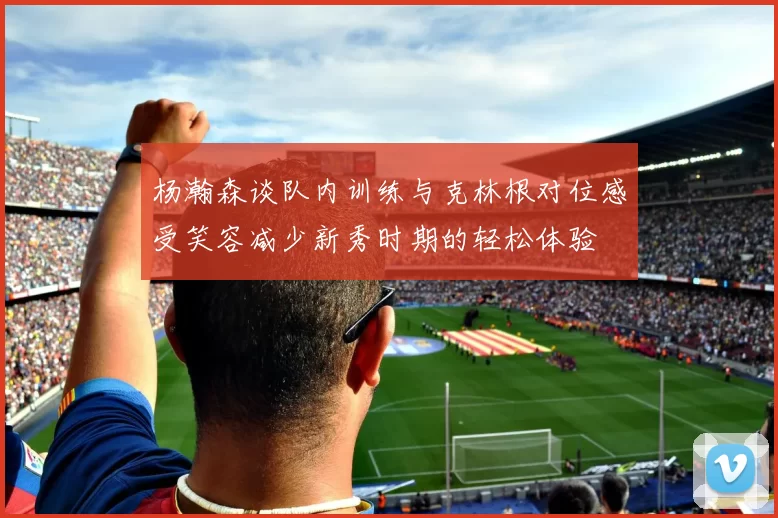 杨瀚森谈队内训练与克林根对位感受笑容减少新秀时期的轻松体验