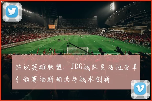 热议英雄联盟：JDG战队灵活性变革引领赛场新潮流与战术创新