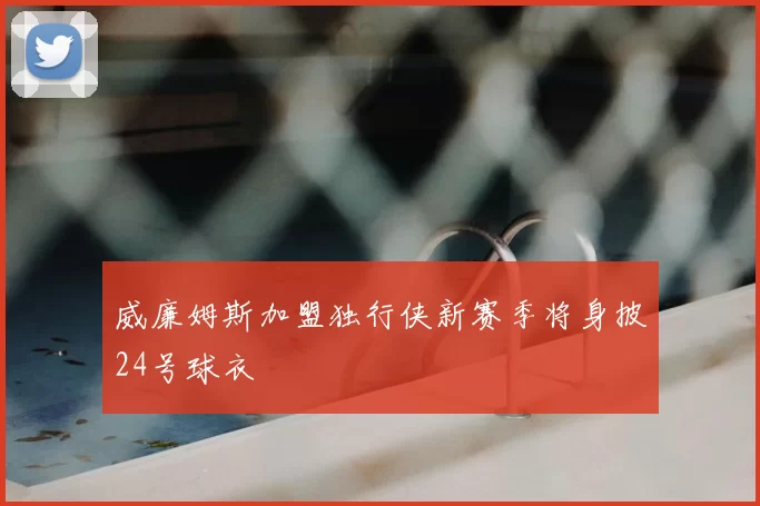 威廉姆斯加盟独行侠新赛季将身披24号球衣