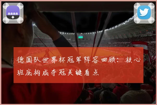德国队世界杯冠军阵容回顾：核心班底构成夺冠关键看点