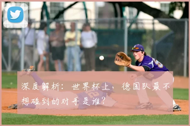 深度解析:世界杯上,德国队最不想碰到的对手是谁?
