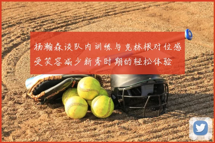 杨瀚森谈队内训练与克林根对位感受笑容减少新秀时期的轻松体验