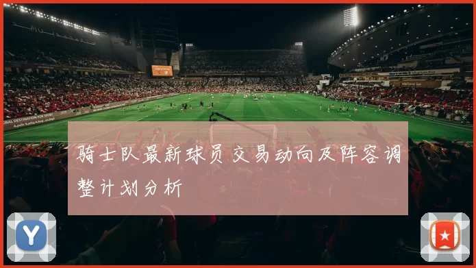 骑士队最新球员交易动向及阵容调整计划分析