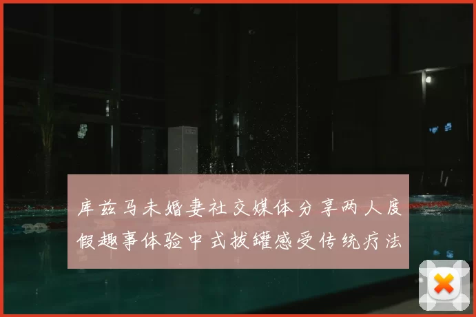 库兹马未婚妻社交媒体分享两人度假趣事体验中式拔罐感受传统疗法魅力