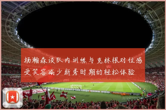 杨瀚森谈队内训练与克林根对位感受笑容减少新秀时期的轻松体验