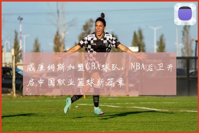威廉姆斯加盟CBA球队，NBA后卫开启中国职业篮球新篇章