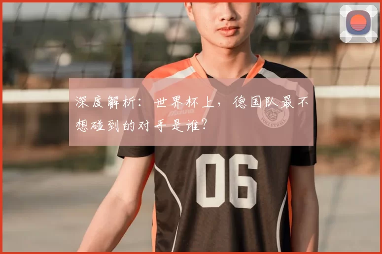 深度解析:世界杯上,德国队最不想碰到的对手是谁?