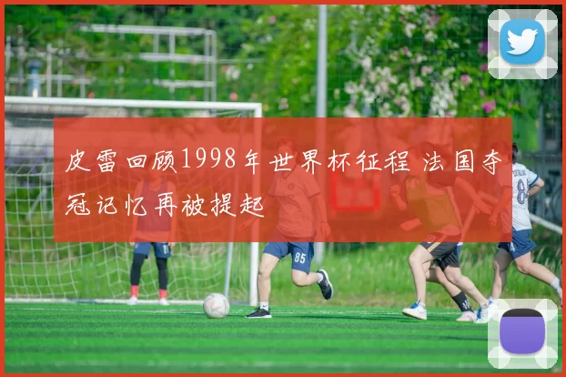 皮雷回顾1998年世界杯征程 法国夺冠记忆再被提起