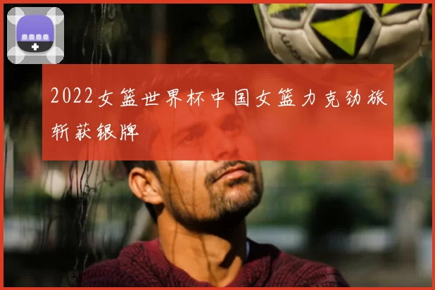 2022女篮世界杯中国女篮力克劲旅斩获银牌