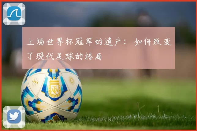 上场世界杯冠军的遗产:如何改变了现代足球的格局