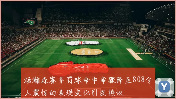 杨瀚森赛季罚球命中率骤降至808令人震惊的表现变化引发热议