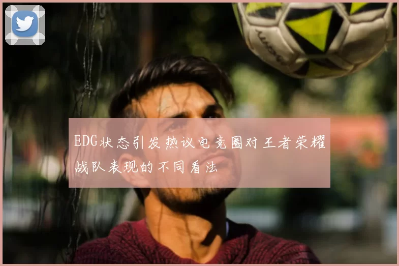 EDG状态引发热议电竞圈对王者荣耀战队表现的不同看法