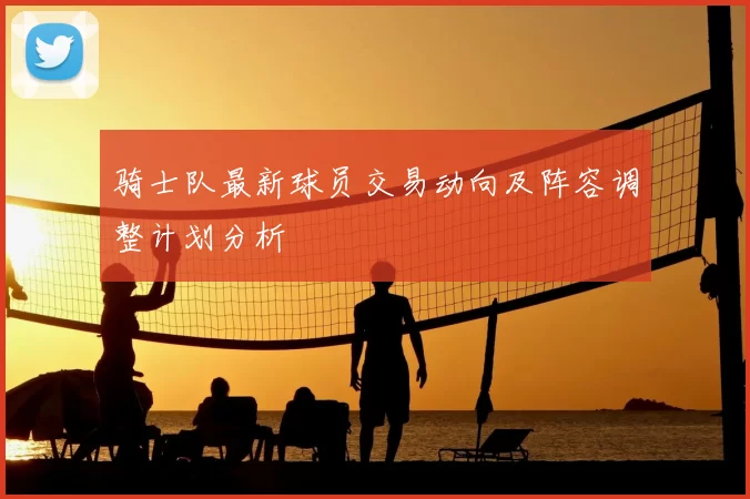 骑士队最新球员交易动向及阵容调整计划分析