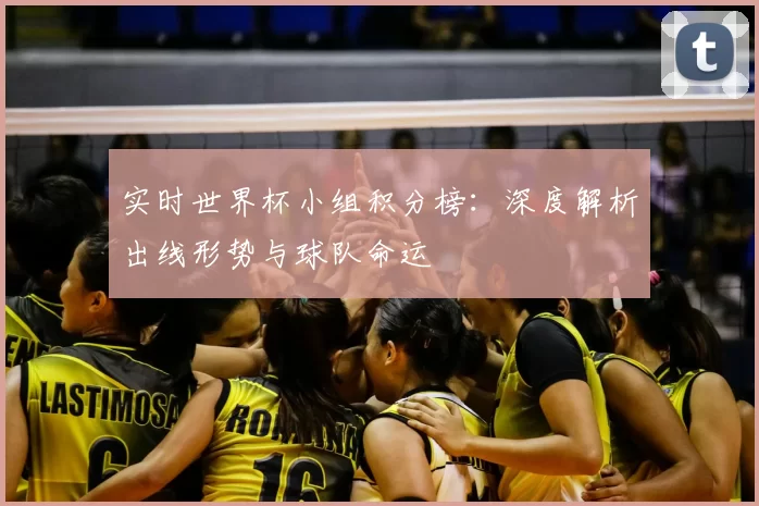 实时世界杯小组积分榜:深度解析出线形势与球队命运