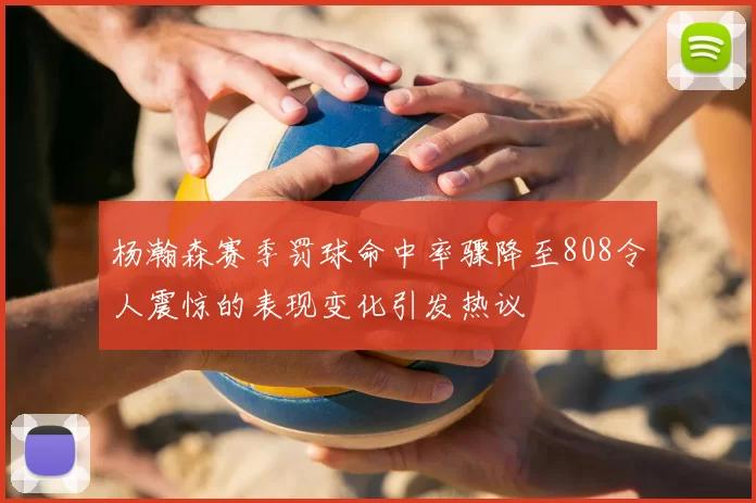 杨瀚森赛季罚球命中率骤降至808令人震惊的表现变化引发热议