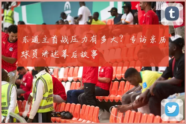 东道主首战压力有多大?专访亲历球员讲述幕后故事