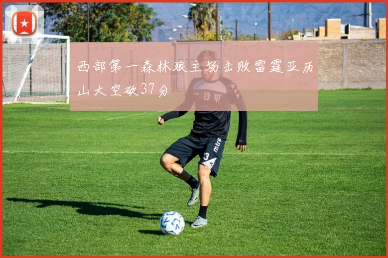 西部第一森林狼主场击败雷霆亚历山大空砍37分