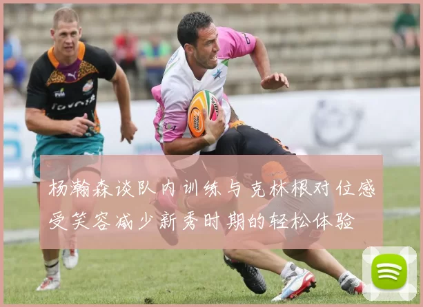 杨瀚森谈队内训练与克林根对位感受笑容减少新秀时期的轻松体验