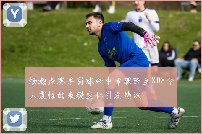 杨瀚森赛季罚球命中率骤降至808令人震惊的表现变化引发热议
