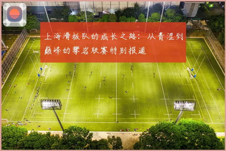 上海滑板队的成长之路:从青涩到巅峰的攀岩联赛特别报道