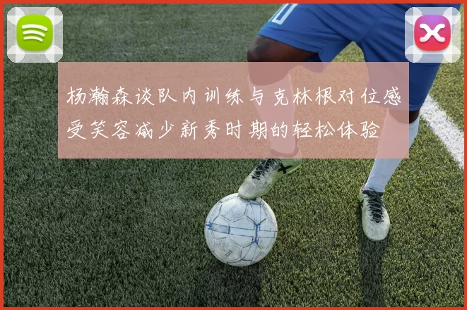 杨瀚森谈队内训练与克林根对位感受笑容减少新秀时期的轻松体验