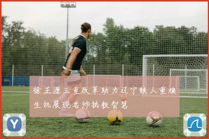 徐正源三重改革助力辽宁铁人重焕生机展现名帅执教智慧