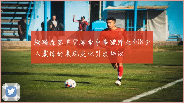 杨瀚森赛季罚球命中率骤降至808令人震惊的表现变化引发热议