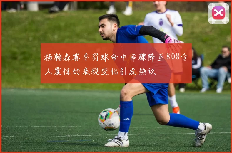 杨瀚森赛季罚球命中率骤降至808令人震惊的表现变化引发热议