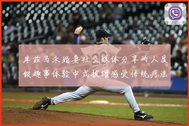 库兹马未婚妻社交媒体分享两人度假趣事体验中式拔罐感受传统疗法魅力