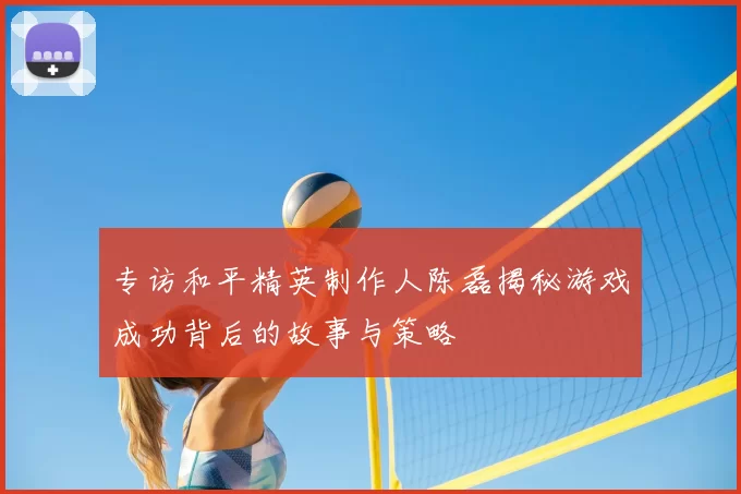 专访和平精英制作人陈磊揭秘游戏成功背后的故事与策略