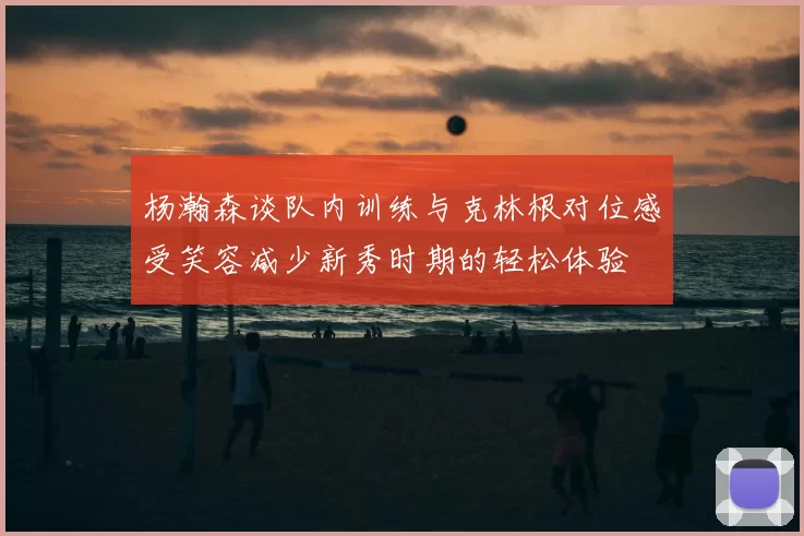 杨瀚森谈队内训练与克林根对位感受笑容减少新秀时期的轻松体验