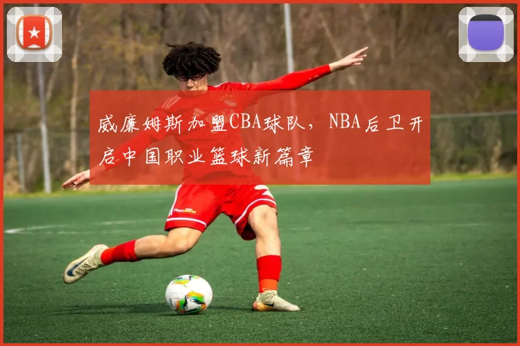 威廉姆斯加盟CBA球队,NBA后卫开启中国职业篮球新篇章