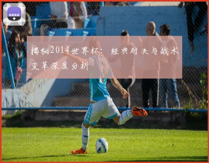 揭秘2014世界杯：经典对决与战术变革深度分析