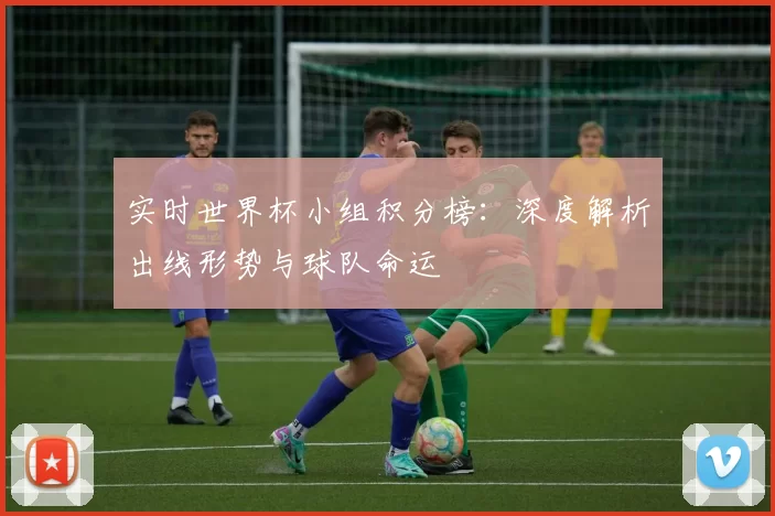 实时世界杯小组积分榜:深度解析出线形势与球队命运