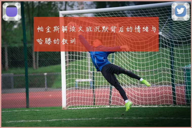 帕金斯解读文班沉默背后的情绪与哈滕的教训