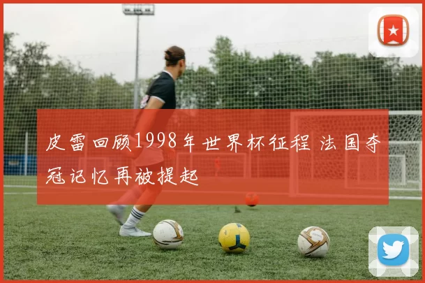 皮雷回顾1998年世界杯征程 法国夺冠记忆再被提起