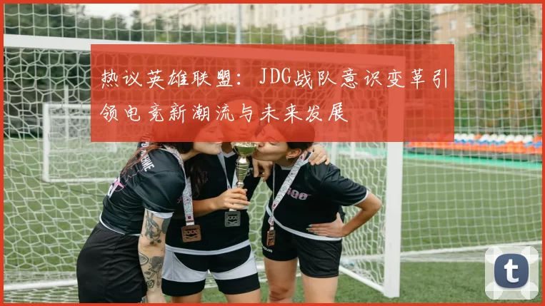热议英雄联盟:JDG战队意识变革引领电竞新潮流与未来发展