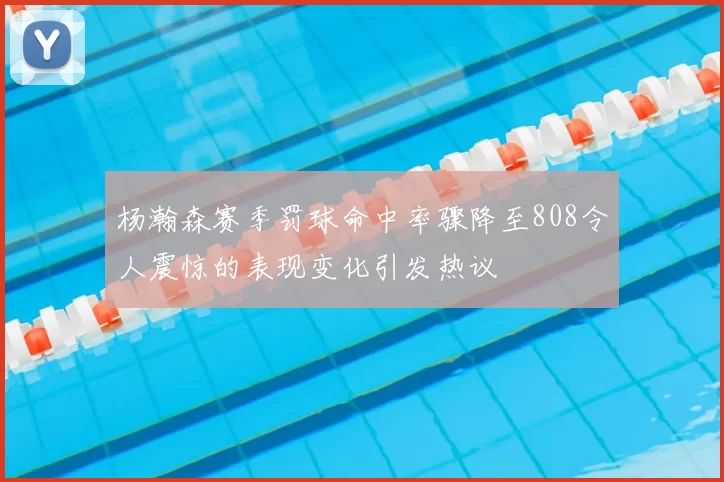 杨瀚森赛季罚球命中率骤降至808令人震惊的表现变化引发热议