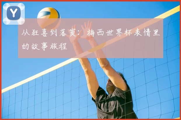 从狂喜到落寞：梅西世界杯表情里的故事旅程