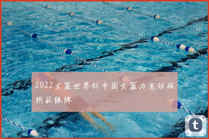 2022女篮世界杯中国女篮力克劲旅斩获银牌